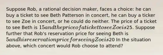 Suppose Rob, a rational decision maker, faces a choice: he can buy a ticket to see Beth Patterson in concert, he can buy a ticker to see Zoe in concert, or he could do neither. The price of a ticket to see Beth is 15 and the price of a ticket to see Zoe is25. Suppose further that Rob's reservation price for seeing Beth is 5 and his reservation price for seeing Zoe is20 In the situation above, which concert would Rob choose to attend?