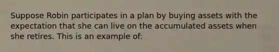 Suppose Robin participates in a plan by buying assets with the expectation that she can live on the accumulated assets when she retires. This is an example of: