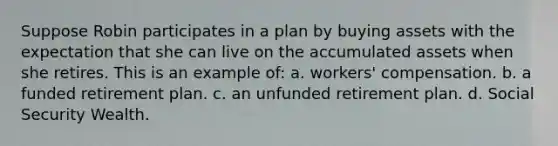 Suppose Robin participates in a plan by buying assets with the expectation that she can live on the accumulated assets when she retires. This is an example of: a. workers' compensation. b. a funded retirement plan. c. an unfunded retirement plan. d. Social Security Wealth.