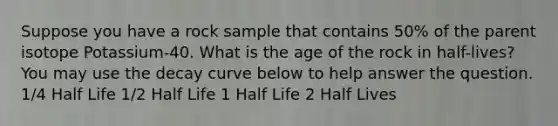 Suppose you have a rock sample that contains 50% of the parent isotope Potassium-40. What is the age of the rock in half-lives? You may use the decay curve below to help answer the question. 1/4 Half Life 1/2 Half Life 1 Half Life 2 Half Lives