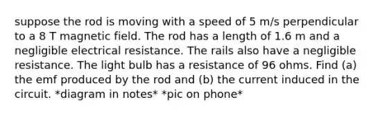 suppose the rod is moving with a speed of 5 m/s perpendicular to a 8 T magnetic field. The rod has a length of 1.6 m and a negligible electrical resistance. The rails also have a negligible resistance. The light bulb has a resistance of 96 ohms. Find (a) the emf produced by the rod and (b) the current induced in the circuit. *diagram in notes* *pic on phone*