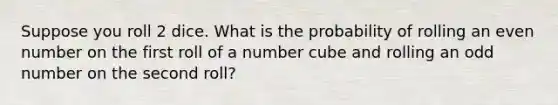 Suppose you roll 2 dice. What is the probability of rolling an <a href='https://www.questionai.com/knowledge/ki4hctpp5V-even-number' class='anchor-knowledge'>even number</a> on the first roll of a number cube and rolling an <a href='https://www.questionai.com/knowledge/kEoqoLK8XQ-odd-number' class='anchor-knowledge'>odd number</a> on the second roll?