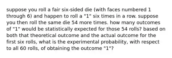 suppose you roll a fair six-sided die (with faces numbered 1 through 6) and happen to roll a "1" six times in a row. suppose you then roll the same die 54 more times. how many outcomes of "1" would be statistically expected for those 54 rolls? based on both that theoretical outcome and the actual outcome for the first six rolls, what is the experimental probability, with respect to all 60 rolls, of obtaining the outcome "1"?