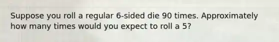 Suppose you roll a regular 6-sided die 90 times. Approximately how many times would you expect to roll a 5?