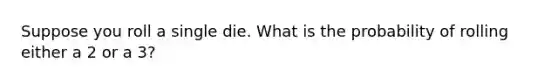 Suppose you roll a single die. What is the probability of rolling either a 2 or a 3?