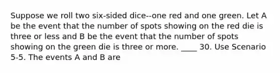 Suppose we roll two six-sided dice--one red and one green. Let A be the event that the number of spots showing on the red die is three or less and B be the event that the number of spots showing on the green die is three or more. ____ 30. Use Scenario 5-5. The events A and B are