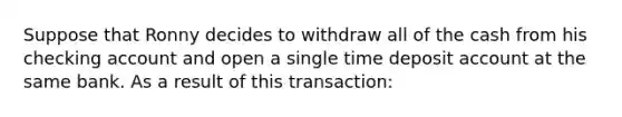 Suppose that Ronny decides to withdraw all of the cash from his checking account and open a single time deposit account at the same bank. As a result of this transaction: