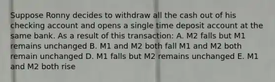 Suppose Ronny decides to withdraw all the cash out of his checking account and opens a single time deposit account at the same bank. As a result of this transaction: A. M2 falls but M1 remains unchanged B. M1 and M2 both fall M1 and M2 both remain unchanged D. M1 falls but M2 remains unchanged E. M1 and M2 both rise