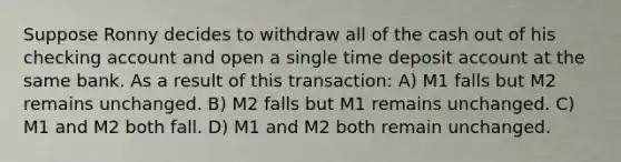 Suppose Ronny decides to withdraw all of the cash out of his checking account and open a single time deposit account at the same bank. As a result of this transaction: A) M1 falls but M2 remains unchanged. B) M2 falls but M1 remains unchanged. C) M1 and M2 both fall. D) M1 and M2 both remain unchanged.