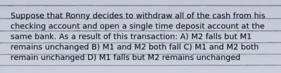 Suppose that Ronny decides to withdraw all of the cash from his checking account and open a single time deposit account at the same bank. As a result of this transaction: A) M2 falls but M1 remains unchanged B) M1 and M2 both fall C) M1 and M2 both remain unchanged D) M1 falls but M2 remains unchanged