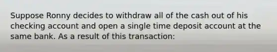 Suppose Ronny decides to withdraw all of the cash out of his checking account and open a single time deposit account at the same bank. As a result of this transaction: