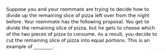 Suppose you and your roommate are trying to decide how to divide up the remaining slice of pizza left over from the night before. Your roommate has the following proposal. You get to divide the remaining slice of pizza, but he gets to choose which of the two pieces of pizza to consume. As a result, you decide to cut the remaining slice of pizza into equal portions. This is an example of ________.