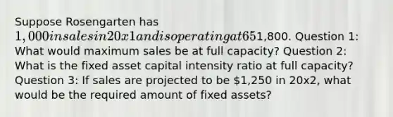 Suppose Rosengarten has 1,000 in sales in 20x1 and is operating at 65% capacity, Net PPE1,800. Question 1: What would maximum sales be at full capacity? Question 2: What is the fixed asset capital intensity ratio at full capacity? Question 3: If sales are projected to be 1,250 in 20x2, what would be the required amount of fixed assets?