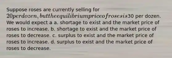 Suppose roses are currently selling for 20 per dozen, but the equilibrium price of roses is30 per dozen. We would expect a a. shortage to exist and the market price of roses to increase. b. shortage to exist and the market price of roses to decrease. c. surplus to exist and the market price of roses to increase. d. surplus to exist and the market price of roses to decrease.
