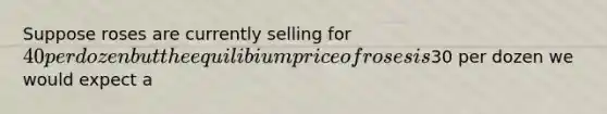 Suppose roses are currently selling for 40 per dozen but the equilibium price of roses is30 per dozen we would expect a