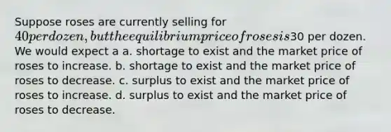 Suppose roses are currently selling for 40 per dozen, but the equilibrium price of roses is30 per dozen. We would expect a a. shortage to exist and the market price of roses to increase. b. shortage to exist and the market price of roses to decrease. c. surplus to exist and the market price of roses to increase. d. surplus to exist and the market price of roses to decrease.