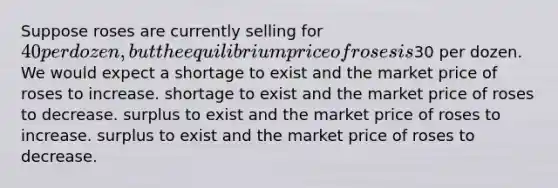 Suppose roses are currently selling for 40 per dozen, but the equilibrium price of roses is30 per dozen. We would expect a shortage to exist and the market price of roses to increase. shortage to exist and the market price of roses to decrease. surplus to exist and the market price of roses to increase. surplus to exist and the market price of roses to decrease.