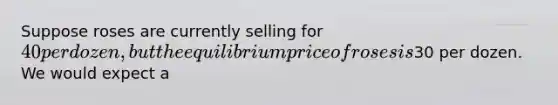 Suppose roses are currently selling for 40 per dozen, but the equilibrium price of roses is30 per dozen. We would expect a