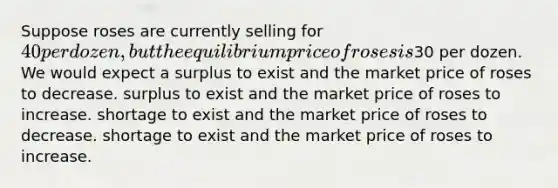 Suppose roses are currently selling for 40 per dozen, but the equilibrium price of roses is30 per dozen. We would expect a surplus to exist and the market price of roses to decrease. surplus to exist and the market price of roses to increase. shortage to exist and the market price of roses to decrease. shortage to exist and the market price of roses to increase.