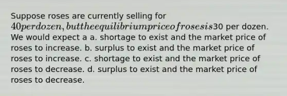 Suppose roses are currently selling for 40 per dozen, but the equilibrium price of roses is30 per dozen. We would expect a a. shortage to exist and the market price of roses to increase. b. surplus to exist and the market price of roses to increase. c. shortage to exist and the market price of roses to decrease. d. surplus to exist and the market price of roses to decrease.