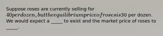 Suppose roses are currently selling for 40 per dozen, but the equilibrium price of roses is30 per dozen. We would expect a _____ to exist and the market price of roses to _____.