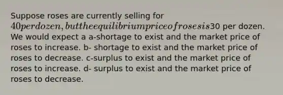 Suppose roses are currently selling for 40 per dozen, but the equilibrium price of roses is30 per dozen. We would expect a a-shortage to exist and the market price of roses to increase. b- shortage to exist and the market price of roses to decrease. c-surplus to exist and the market price of roses to increase. d- surplus to exist and the market price of roses to decrease.