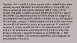 Suppose that roughly 8 million people in the United States were actively seeking jobs but had not found them this month, the same number as last month. Suppose that 2 million of the people who were unemployed last month gave up their search this month and stopped looking for work. What will happen to the unemployment rate this month, all other things unchanged? A) It will rise, because 2 million people are not in the labor force this month and are not counted as unemployed. B) It will fall, because 2 million people are not in the labor force this month and are not counted as unemployed. C) It will be unaffected, because the same number of people is unemployed. D) Not enough information is provided to determine what happens to the unemployment rate.