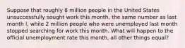 Suppose that roughly 8 million people in the United States unsuccessfully sought work this month, the same number as last month l, while 2 million people who were unemployed last month stopped searching for work this month. What will happen to the official unemployment rate this month, all other things equal?