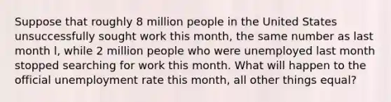 Suppose that roughly 8 million people in the United States unsuccessfully sought work this month, the same number as last month l, while 2 million people who were unemployed last month stopped searching for work this month. What will happen to the official <a href='https://www.questionai.com/knowledge/kh7PJ5HsOk-unemployment-rate' class='anchor-knowledge'>unemployment rate</a> this month, all other things equal?