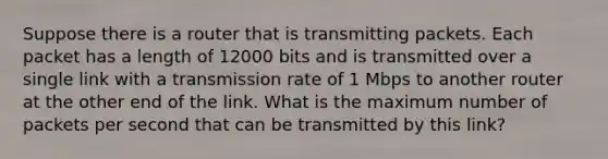 Suppose there is a router that is transmitting packets. Each packet has a length of 12000 bits and is transmitted over a single link with a transmission rate of 1 Mbps to another router at the other end of the link. What is the maximum number of packets per second that can be transmitted by this link?