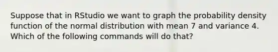 Suppose that in RStudio we want to graph the probability density function of the normal distribution with mean 7 and variance 4. Which of the following commands will do that?