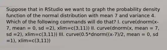 Suppose that in RStudio we want to graph the probability density function of the normal distribution with mean 7 and variance 4. Which of the following commands will do that? I. curve(dnorm(x-7, mean = 0, sd =2), xlim=c(3,11)) II. curve(dnorm(x, mean = 7, sd =2), xlim=c(3,11)) III. curve(0.5*dnorm((x-7)/2, mean = 0, sd =1), xlim=c(3,11))