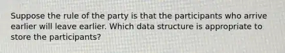 Suppose the rule of the party is that the participants who arrive earlier will leave earlier. Which data structure is appropriate to store the participants?