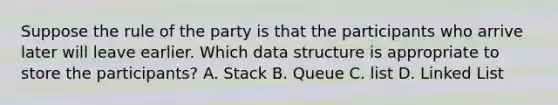 Suppose the rule of the party is that the participants who arrive later will leave earlier. Which data structure is appropriate to store the participants? A. Stack B. Queue C. list D. Linked List