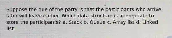 Suppose the rule of the party is that the participants who arrive later will leave earlier. Which data structure is appropriate to store the participants? a. Stack b. Queue c. Array list d. Linked list