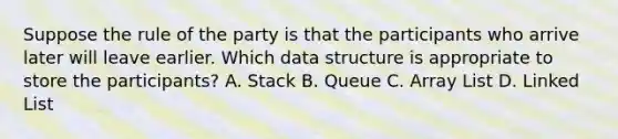 Suppose the rule of the party is that the participants who arrive later will leave earlier. Which data structure is appropriate to store the participants? A. Stack B. Queue C. Array List D. Linked List