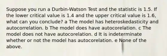 Suppose you run a Durbin-Watson Test and the statistic is 1.5. If the lower critical value is 1.4 and the upper critical value is 1.6, what can you conclude? a The model has heteroskedasticity and autocorrelation. b The model does have autocorelation. c The model does not have autocorelation. d It is indeterminate whether or not the model has autocorelation. e None of the above.