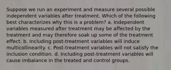 Suppose we run an experiment and measure several possible independent variables after treatment. Which of the following best characterizes why this is a problem? a. Independent variables measured after treatment may be affected by the treatment and may therefore soak up some of the treatment effect. b. Including post-treatment variables will induce multicollinearity. c. Post-treatment variables will not satisfy the inclusion condition. d. Including post-treatment variables will cause imbalance in the treated and control groups.