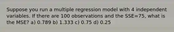 Suppose you run a multiple regression model with 4 independent variables. If there are 100 observations and the SSE=75, what is the MSE? a) 0.789 b) 1.333 c) 0.75 d) 0.25