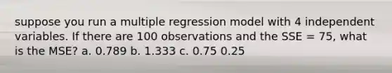 suppose you run a multiple regression model with 4 independent variables. If there are 100 observations and the SSE = 75, what is the MSE? a. 0.789 b. 1.333 c. 0.75 0.25