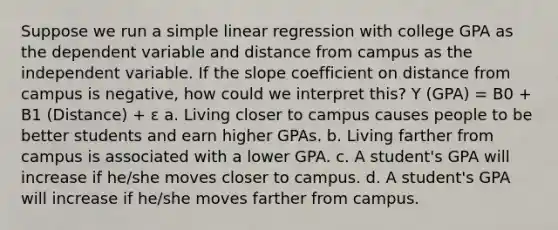 Suppose we run a simple linear regression with college GPA as the dependent variable and distance from campus as the independent variable. If the slope coefficient on distance from campus is negative, how could we interpret this? Y (GPA) = B0 + B1 (Distance) + ε a. Living closer to campus causes people to be better students and earn higher GPAs. b. Living farther from campus is associated with a lower GPA. c. A student's GPA will increase if he/she moves closer to campus. d. A student's GPA will increase if he/she moves farther from campus.