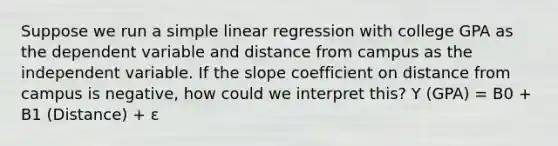 Suppose we run a simple linear regression with college GPA as the dependent variable and distance from campus as the independent variable. If the slope coefficient on distance from campus is negative, how could we interpret this? Y (GPA) = B0 + B1 (Distance) + ε