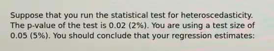 Suppose that you run the statistical test for heteroscedasticity. The p-value of the test is 0.02 (2%). You are using a test size of 0.05 (5%). You should conclude that your regression estimates: