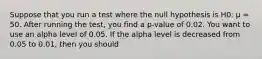 Suppose that you run a test where the null hypothesis is H0: µ = 50. After running the test, you find a p-value of 0.02. You want to use an alpha level of 0.05. If the alpha level is decreased from 0.05 to 0.01, then you should