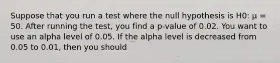 Suppose that you run a test where the null hypothesis is H0: µ = 50. After running the test, you find a p-value of 0.02. You want to use an alpha level of 0.05. If the alpha level is decreased from 0.05 to 0.01, then you should