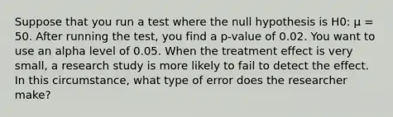 Suppose that you run a test where the null hypothesis is H0: µ = 50. After running the test, you find a p-value of 0.02. You want to use an alpha level of 0.05. When the treatment effect is very small, a research study is more likely to fail to detect the effect. In this circumstance, what type of error does the researcher make?