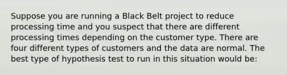 Suppose you are running a Black Belt project to reduce processing time and you suspect that there are different processing times depending on the customer type. There are four different types of customers and the data are normal. The best type of hypothesis test to run in this situation would be: