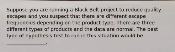 Suppose you are running a Black Belt project to reduce quality escapes and you suspect that there are different escape frequencies depending on the product type. There are three different types of products and the data are normal. The best type of hypothesis test to run in this situation would be ________________.