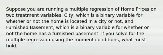 Suppose you are running a multiple regression of Home Prices on two treatment variables, City, which is a binary variable for whether or not the home is located in a city or not, and Furnished Basement, which is a binary variable for whether or not the home has a furnished basement. If you solve for the multiple regression using the moment conditions, what must hold.