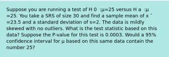 Suppose you are running a test of H 0 ​ :μ=25 versus H a ​ :μ ​ =25. You take a SRS of size 30 and find a sample mean of x ˉ =23.5 and a <a href='https://www.questionai.com/knowledge/kqGUr1Cldy-standard-deviation' class='anchor-knowledge'>standard deviation</a> of s=2. The data is mildly skewed with no outliers. What is <a href='https://www.questionai.com/knowledge/kzeQt8hpQB-the-test-statistic' class='anchor-knowledge'>the test statistic</a> based on this data? Suppose the P-value for this test is 0.0003. Would a 95% confidence interval for μ based on this same data contain the number 25?